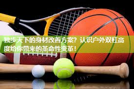 独步天下的身材改善方案？认识户外双杠高度给你带来的革命性变革！